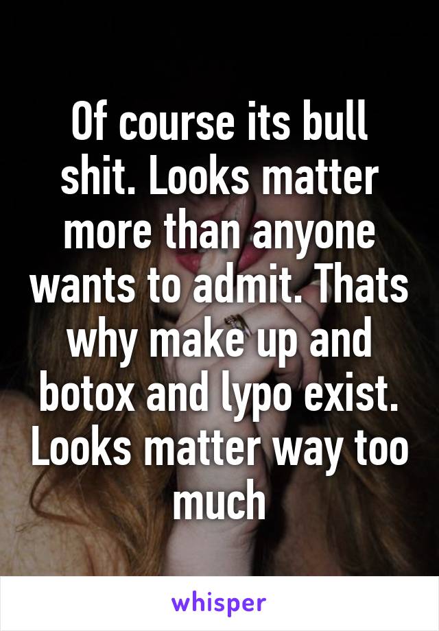 Of course its bull shit. Looks matter more than anyone wants to admit. Thats why make up and botox and lypo exist. Looks matter way too much