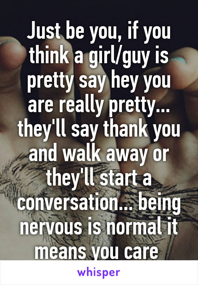 Just be you, if you think a girl/guy is pretty say hey you are really pretty... they'll say thank you and walk away or they'll start a conversation... being nervous is normal it means you care 