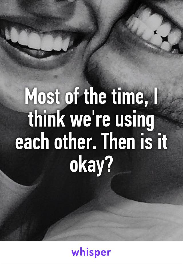Most of the time, I think we're using each other. Then is it okay?