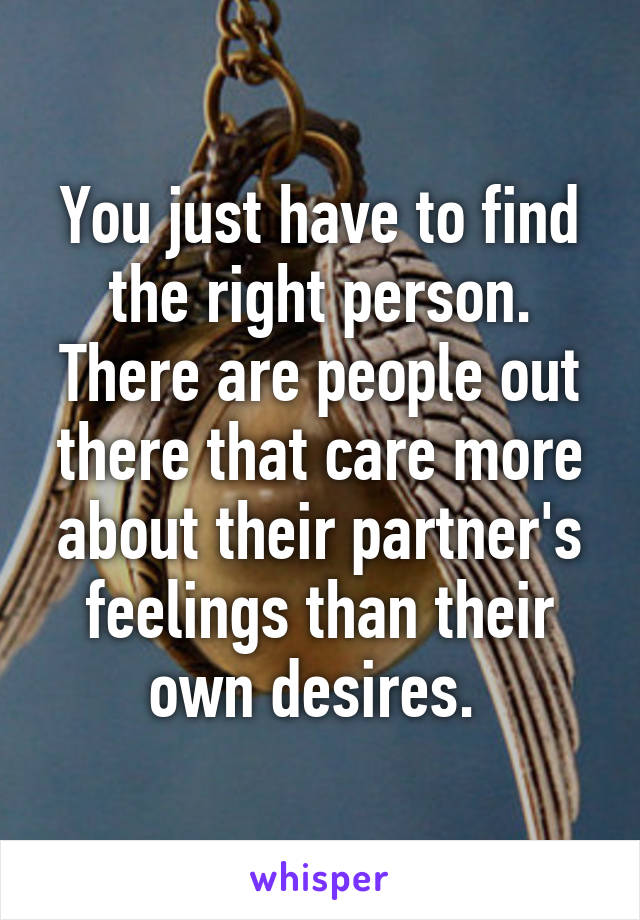 You just have to find the right person. There are people out there that care more about their partner's feelings than their own desires. 
