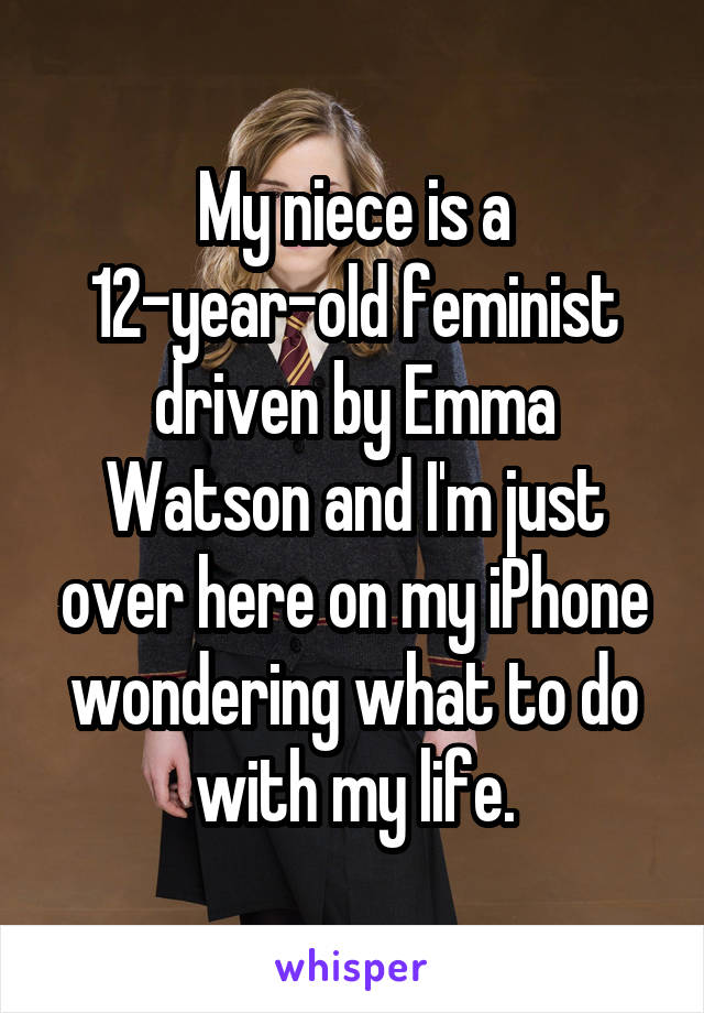 My niece is a 12-year-old feminist driven by Emma Watson and I'm just over here on my iPhone wondering what to do with my life.