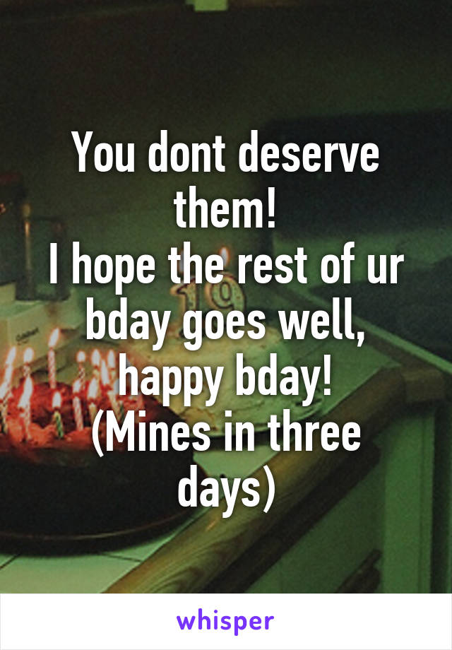 You dont deserve them!
I hope the rest of ur bday goes well, happy bday!
(Mines in three days)