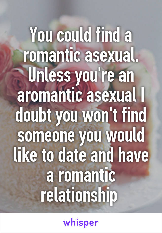 You could find a romantic asexual. Unless you're an aromantic asexual I doubt you won't find someone you would like to date and have a romantic relationship 