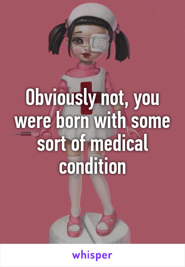 Obviously not, you were born with some sort of medical condition