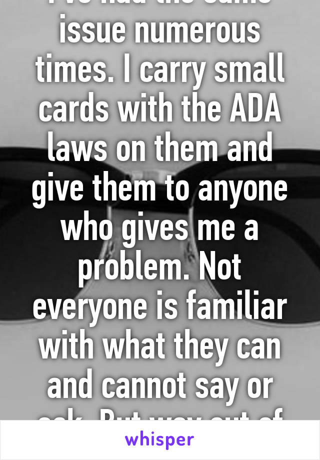 I've had the same issue numerous times. I carry small cards with the ADA laws on them and give them to anyone who gives me a problem. Not everyone is familiar with what they can and cannot say or ask. But way out of line. 