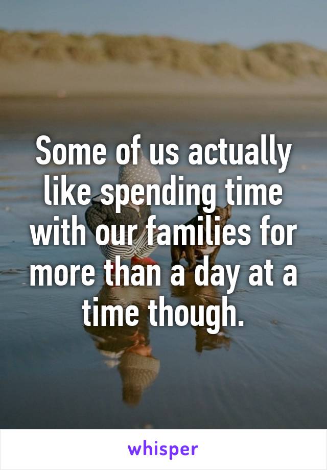 Some of us actually like spending time with our families for more than a day at a time though.