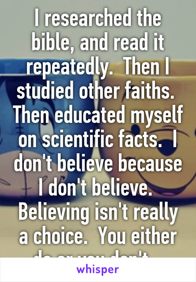 I researched the bible, and read it repeatedly.  Then I studied other faiths.  Then educated myself on scientific facts.  I don't believe because I don't believe.  Believing isn't really a choice.  You either do or you don't.  
