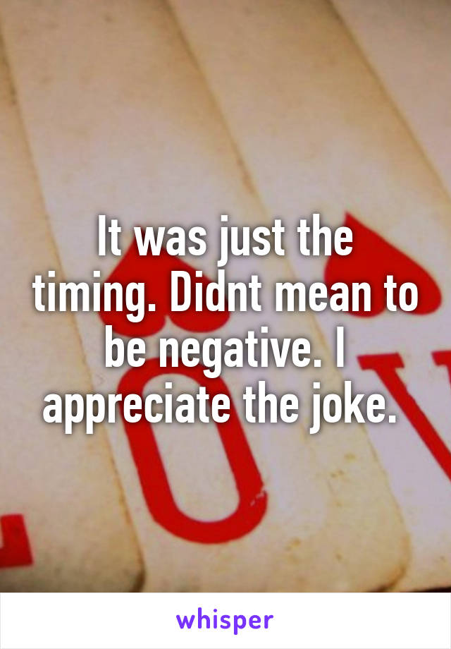 It was just the timing. Didnt mean to be negative. I appreciate the joke. 