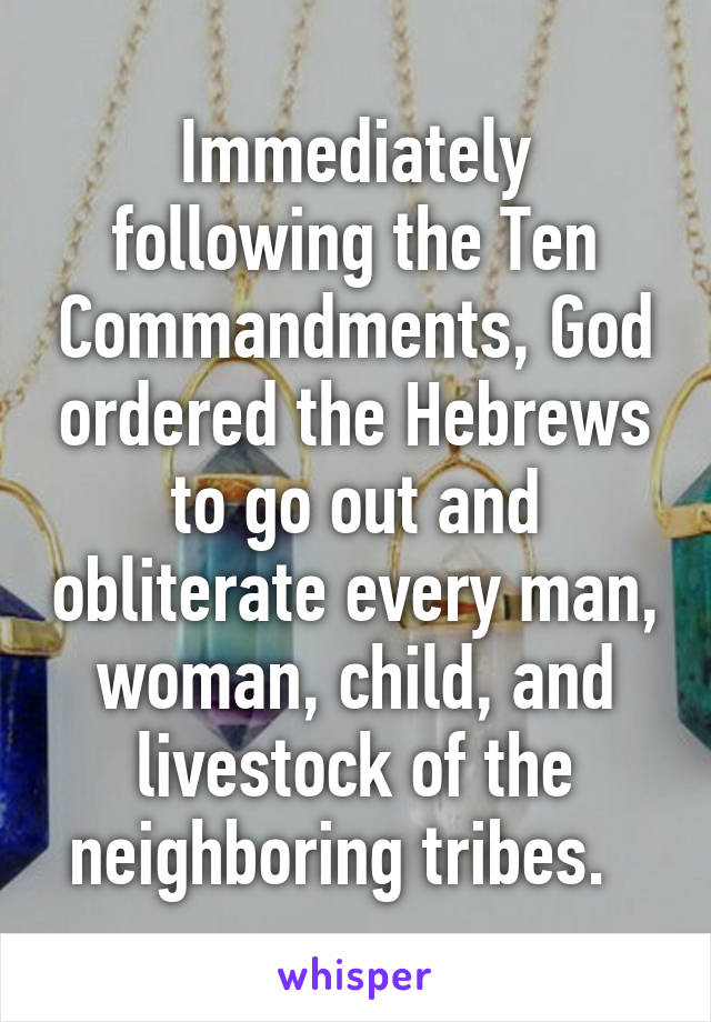 Immediately following the Ten Commandments, God ordered the Hebrews to go out and obliterate every man, woman, child, and livestock of the neighboring tribes.  