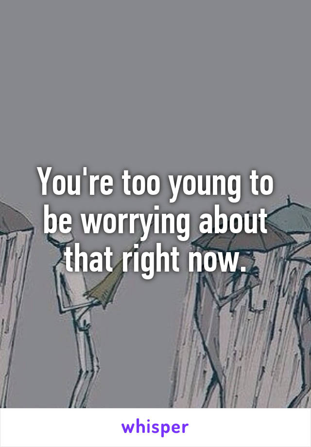 You're too young to be worrying about that right now.