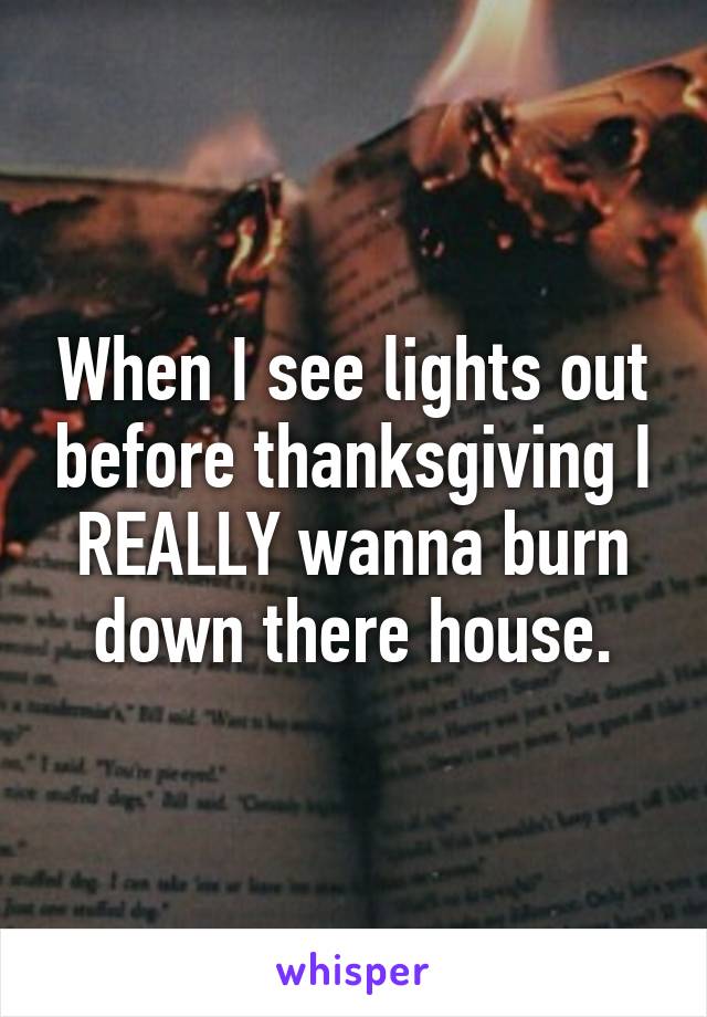 When I see lights out before thanksgiving I REALLY wanna burn down there house.