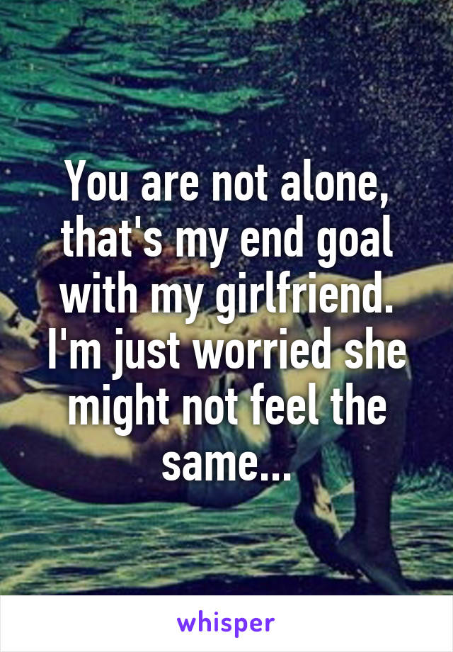 You are not alone, that's my end goal with my girlfriend. I'm just worried she might not feel the same...