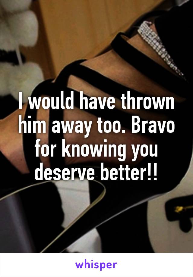 I would have thrown him away too. Bravo for knowing you deserve better!!