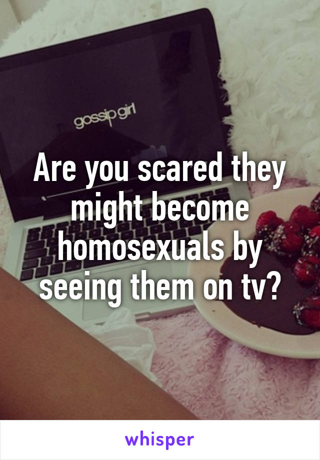 Are you scared they might become homosexuals by seeing them on tv?