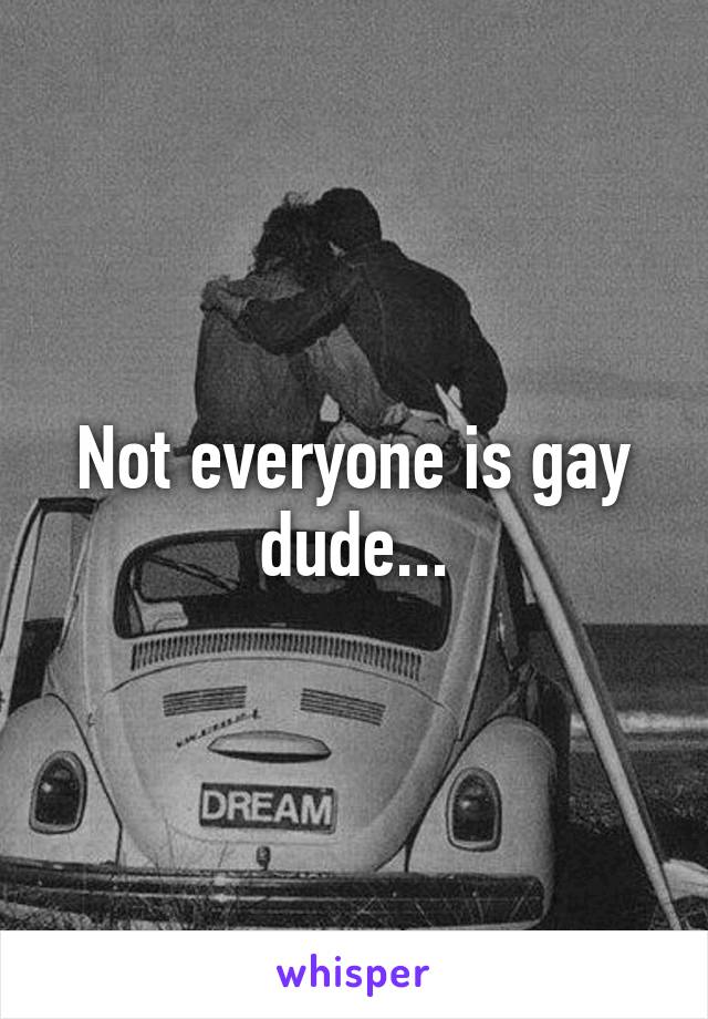 Not everyone is gay dude...