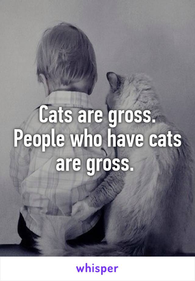 Cats are gross. People who have cats are gross. 