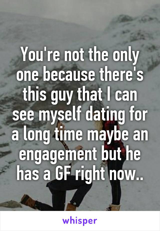 You're not the only one because there's this guy that I can see myself dating for a long time maybe an engagement but he has a GF right now..
