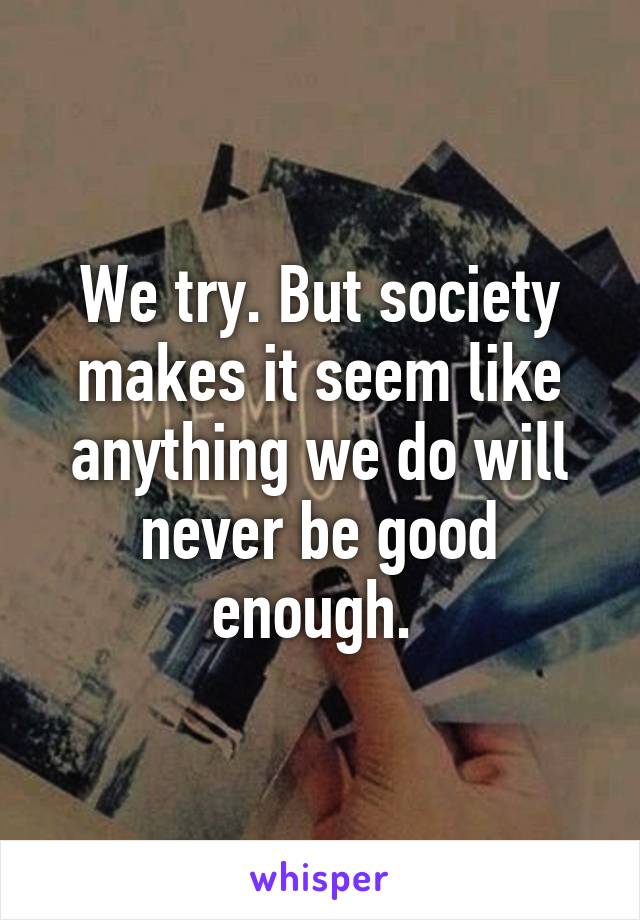We try. But society makes it seem like anything we do will never be good enough. 