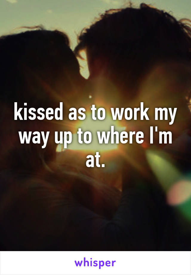 kissed as to work my way up to where I'm at.