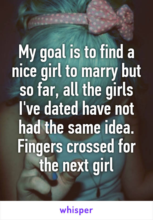My goal is to find a nice girl to marry but so far, all the girls I've dated have not had the same idea. Fingers crossed for the next girl