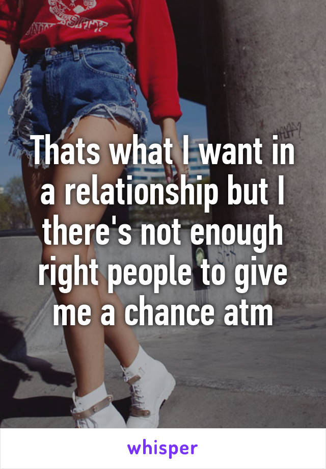 Thats what I want in a relationship but I there's not enough right people to give me a chance atm