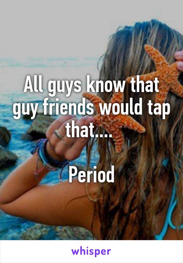 All guys know that guy friends would tap that.... 

Period