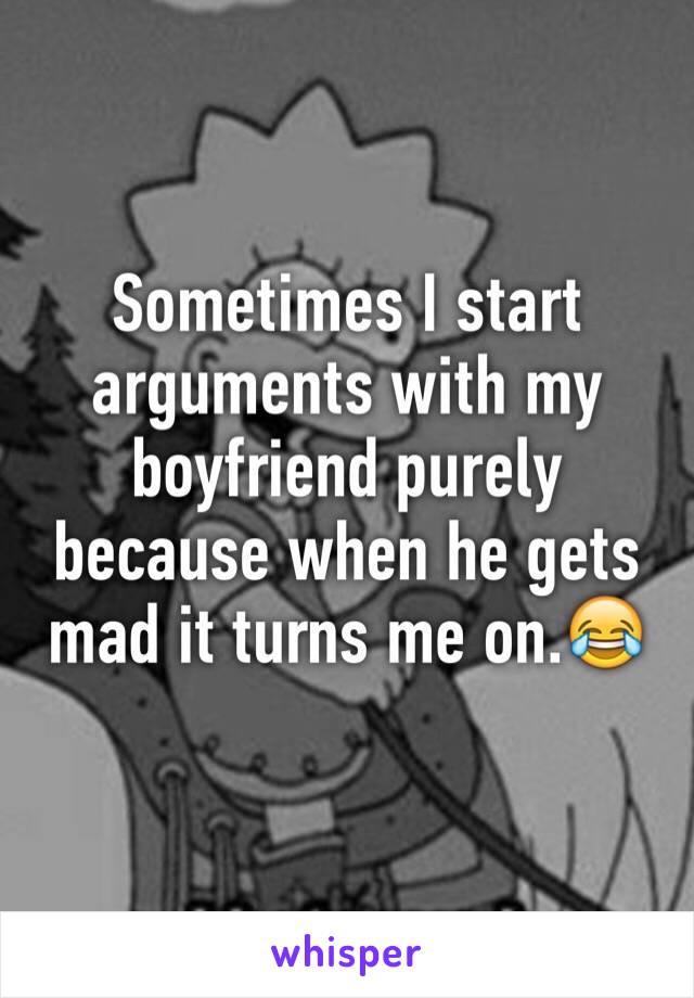 Sometimes I start arguments with my boyfriend purely because when he gets mad it turns me on.😂