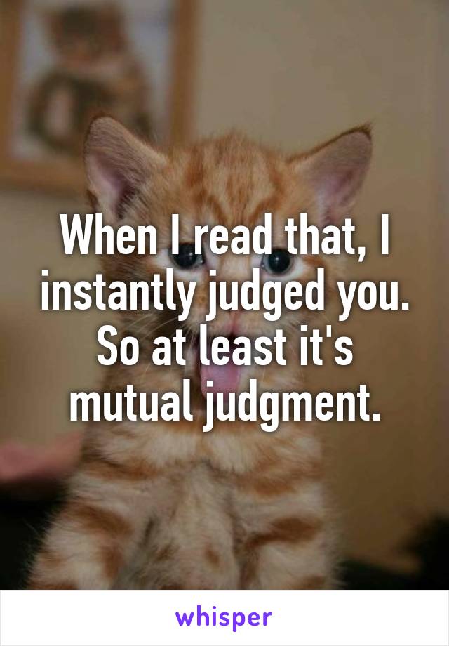 When I read that, I instantly judged you.
So at least it's mutual judgment.