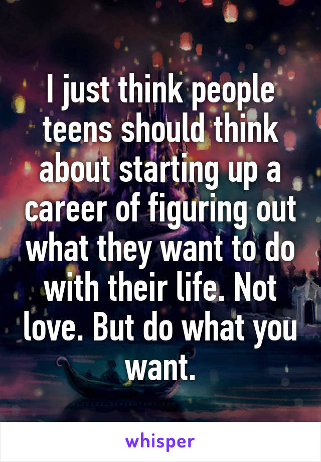 I just think people teens should think about starting up a career of figuring out what they want to do with their life. Not love. But do what you want.