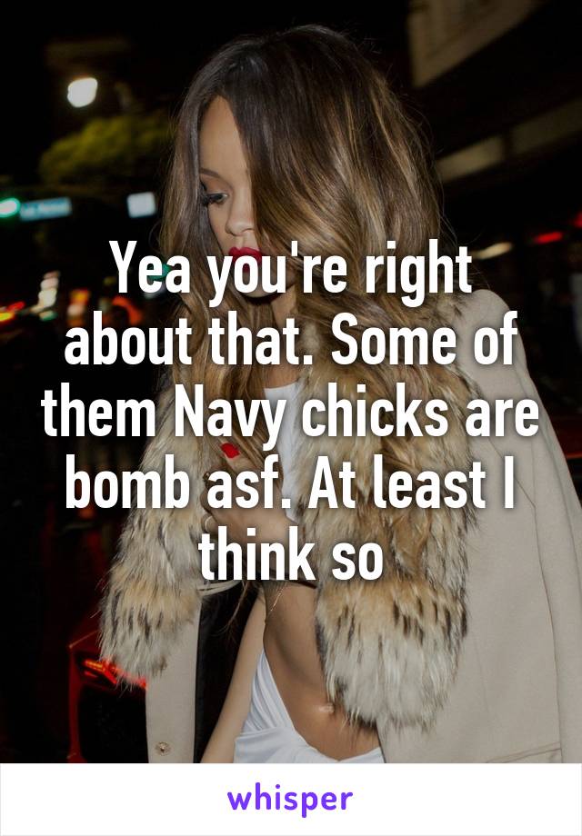 Yea you're right about that. Some of them Navy chicks are bomb asf. At least I think so