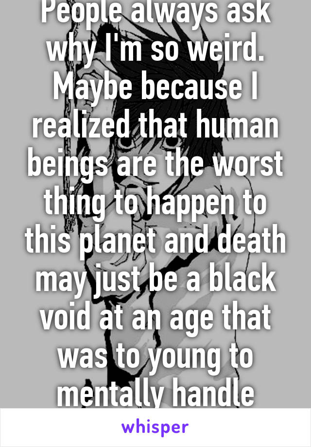 People always ask why I'm so weird. Maybe because I realized that human beings are the worst thing to happen to this planet and death may just be a black void at an age that was to young to mentally handle those facts.