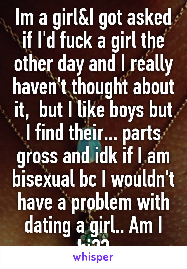 Im a girl&I got asked if I'd fuck a girl the other day and I really haven't thought about it,  but I like boys but I find their... parts gross and idk if I am bisexual bc I wouldn't have a problem with dating a girl.. Am I bi??