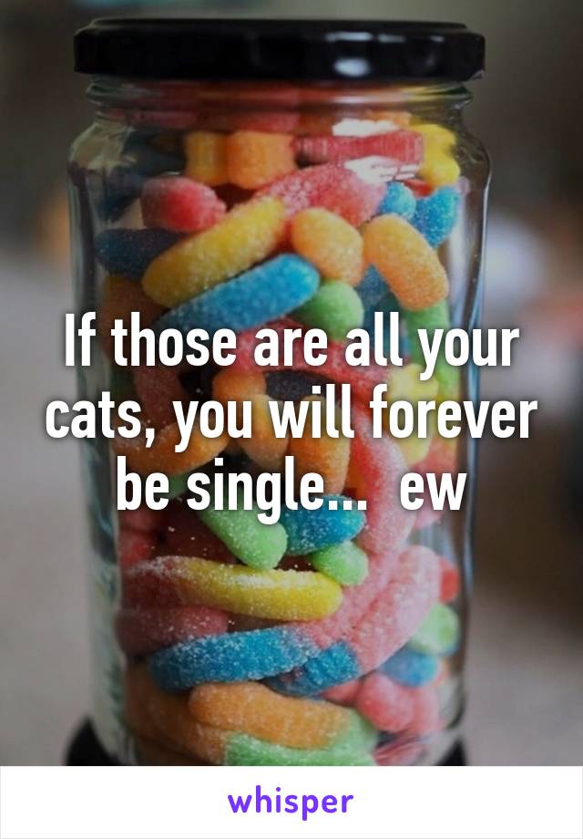 If those are all your cats, you will forever be single...  ew