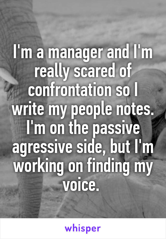 I'm a manager and I'm really scared of confrontation so I write my people notes. I'm on the passive agressive side, but I'm working on finding my voice. 