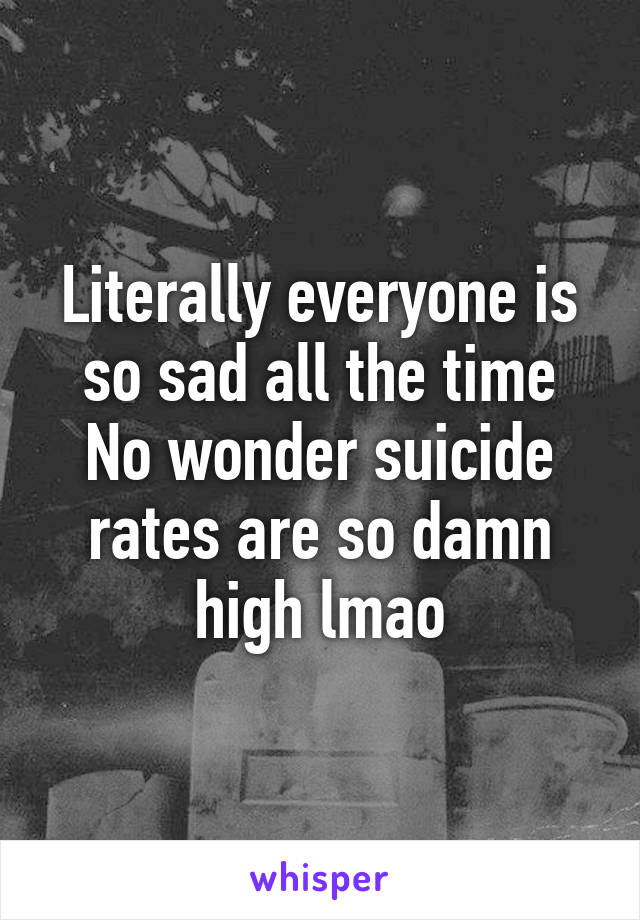 Literally everyone is so sad all the time
No wonder suicide rates are so damn high lmao