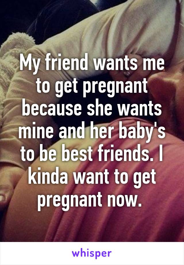 My friend wants me to get pregnant because she wants mine and her baby's to be best friends. I kinda want to get pregnant now. 