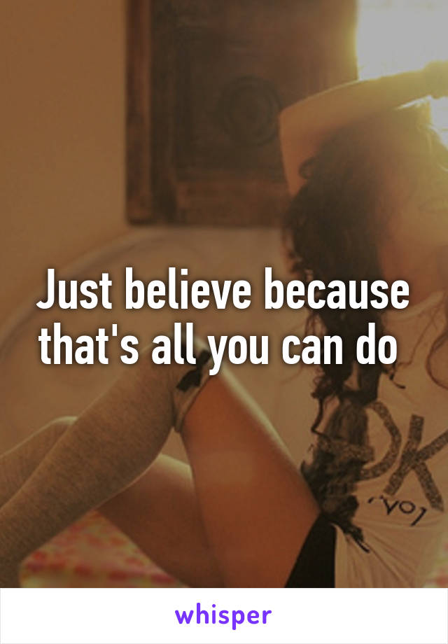 Just believe because that's all you can do 