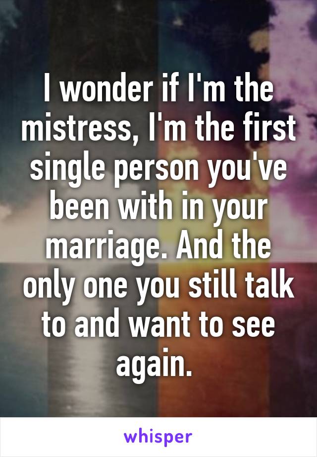 I wonder if I'm the mistress, I'm the first single person you've been with in your marriage. And the only one you still talk to and want to see again. 