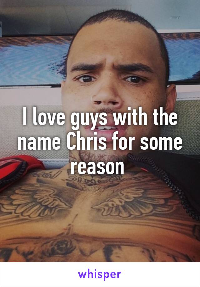 I love guys with the name Chris for some reason 