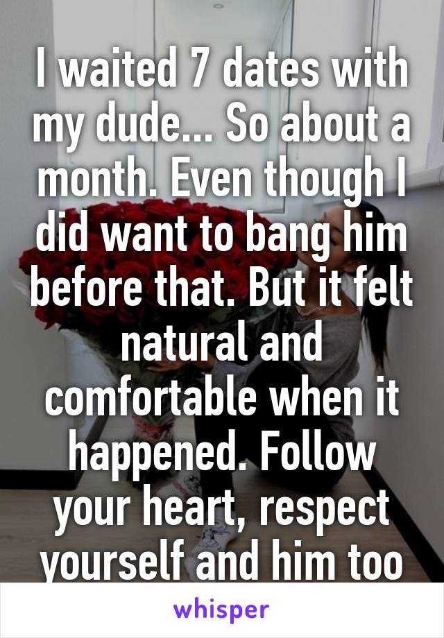 I waited 7 dates with my dude... So about a month. Even though I did want to bang him before that. But it felt natural and comfortable when it happened. Follow your heart, respect yourself and him too