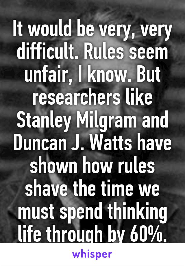 It would be very, very difficult. Rules seem unfair, I know. But researchers like Stanley Milgram and Duncan J. Watts have shown how rules shave the time we must spend thinking life through by 60%.