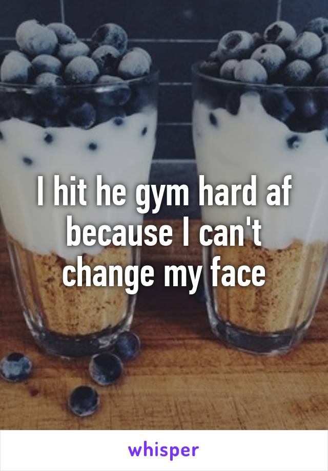 I hit he gym hard af because I can't change my face
