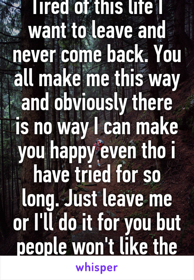 Tired of this life I want to leave and never come back. You all make me this way and obviously there is no way I can make you happy even tho i have tried for so long. Just leave me or I'll do it for you but people won't like the outcome. 