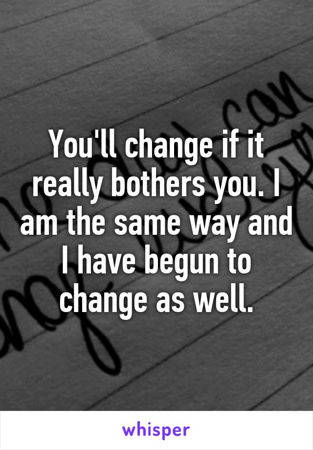 You'll change if it really bothers you. I am the same way and I have begun to change as well.