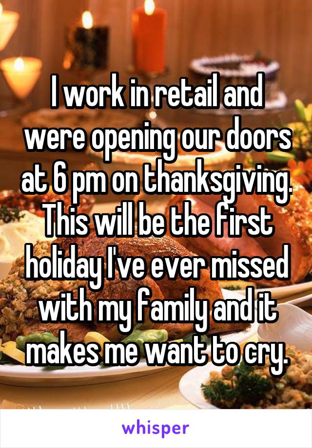 I work in retail and were opening our doors at 6 pm on thanksgiving. This will be the first holiday I've ever missed with my family and it makes me want to cry.