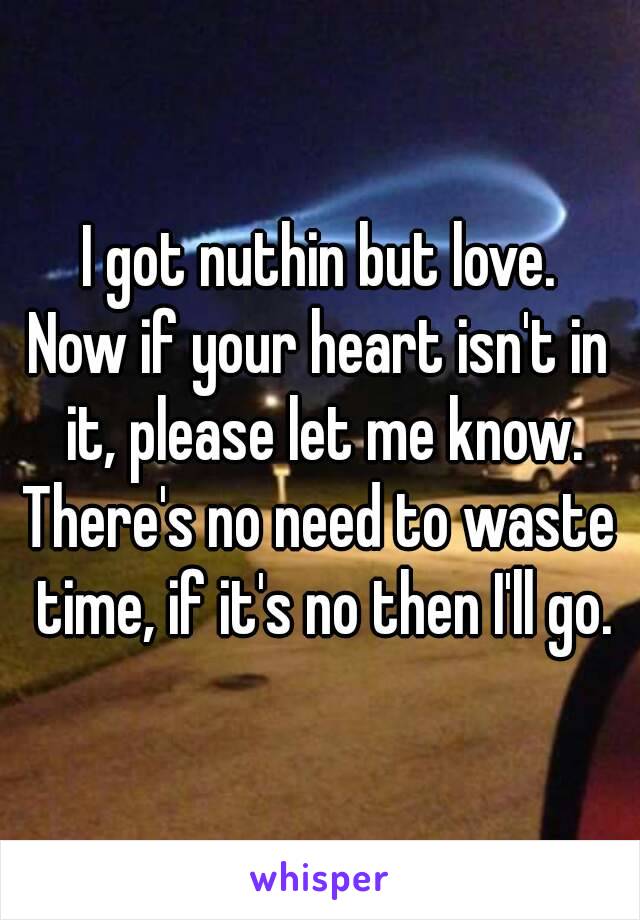 I got nuthin but love.
Now if your heart isn't in it, please let me know.
There's no need to waste time, if it's no then I'll go.