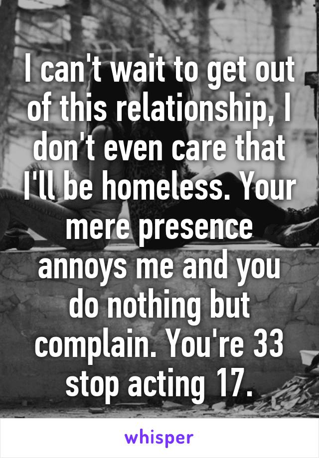 I can't wait to get out of this relationship, I don't even care that I'll be homeless. Your mere presence annoys me and you do nothing but complain. You're 33 stop acting 17.