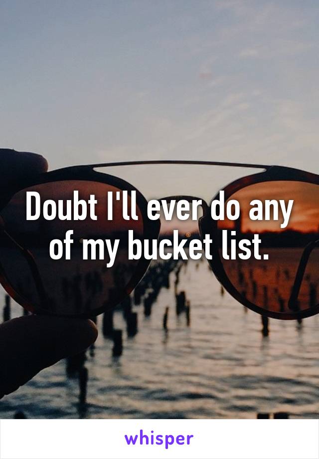 Doubt I'll ever do any of my bucket list.