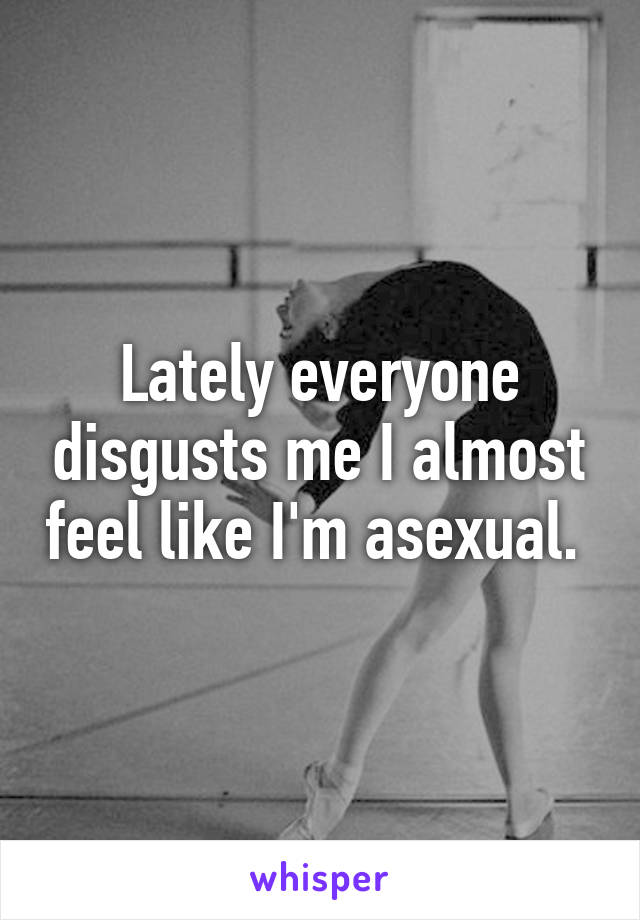 Lately everyone disgusts me I almost feel like I'm asexual. 