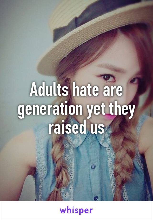Adults hate are generation yet they raised us